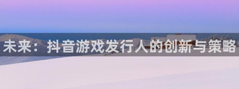 亿万28官网游戏平台介绍：未来：抖音游戏发行人的创新与策略